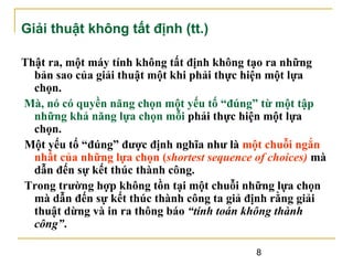 Giải thuật không tất định (tt.)
Thật ra, một máy tính không tất định không tạo ra những
bản sao của giải thuật một khi phải thực hiện một lựa
chọn.
Mà, nó có quyền năng chọn một yếu tố “đúng” từ một tập
những khả năng lựa chọn mỗi phải thực hiện một lựa
chọn.
Một yếu tố “đúng” được định nghĩa như là một chuỗi ngắn
nhất của những lựa chọn (shortest sequence of choices) mà
dẫn đến sự kết thúc thành công.
Trong trường hợp không tồn tại một chuỗi những lựa chọn
mà dẫn đến sự kết thúc thành công ta giả định rằng giải
thuật dừng và in ra thông báo “tính toán không thành
công”.
8

 