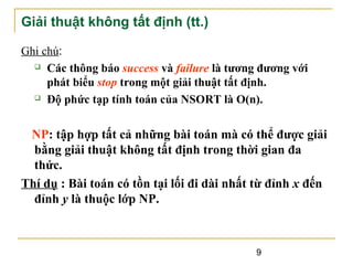 Giải thuật không tất định (tt.)
Ghi chú:
 Các thông báo success và failure là tương đương với
phát biểu stop trong một giải thuật tất định.
 Độ phức tạp tính toán của NSORT là O(n).

NP: tập hợp tất cả những bài toán mà có thể được giải
bằng giải thuật không tất định trong thời gian đa
thức.
Thí dụ : Bài toán có tồn tại lối đi dài nhất từ đỉnh x đến
đỉnh y là thuộc lớp NP.

9

 