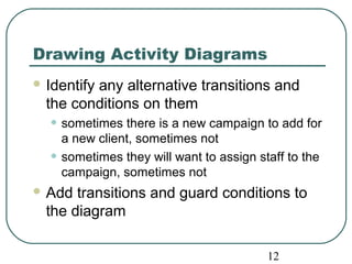 12 
Drawing Activity Diagrams 
Identify any alternative transitions and 
the conditions on them 
• sometimes there is a new campaign to add for 
a new client, sometimes not 
• sometimes they will want to assign staff to the 
campaign, sometimes not 
Add transitions and guard conditions to 
the diagram 
 