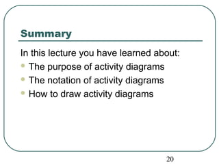 Summary 
In this lecture you have learned about: 
The purpose of activity diagrams 
The notation of activity diagrams 
How to draw activity diagrams 
20 
