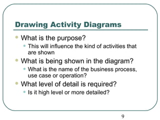 Drawing Activity Diagrams 
What is the purpose? 
• This will influence the kind of activities that 
9 
are shown 
What is being shown in the diagram? 
• What is the name of the business process, 
use case or operation? 
What level of detail is required? 
• Is it high level or more detailed? 
 
