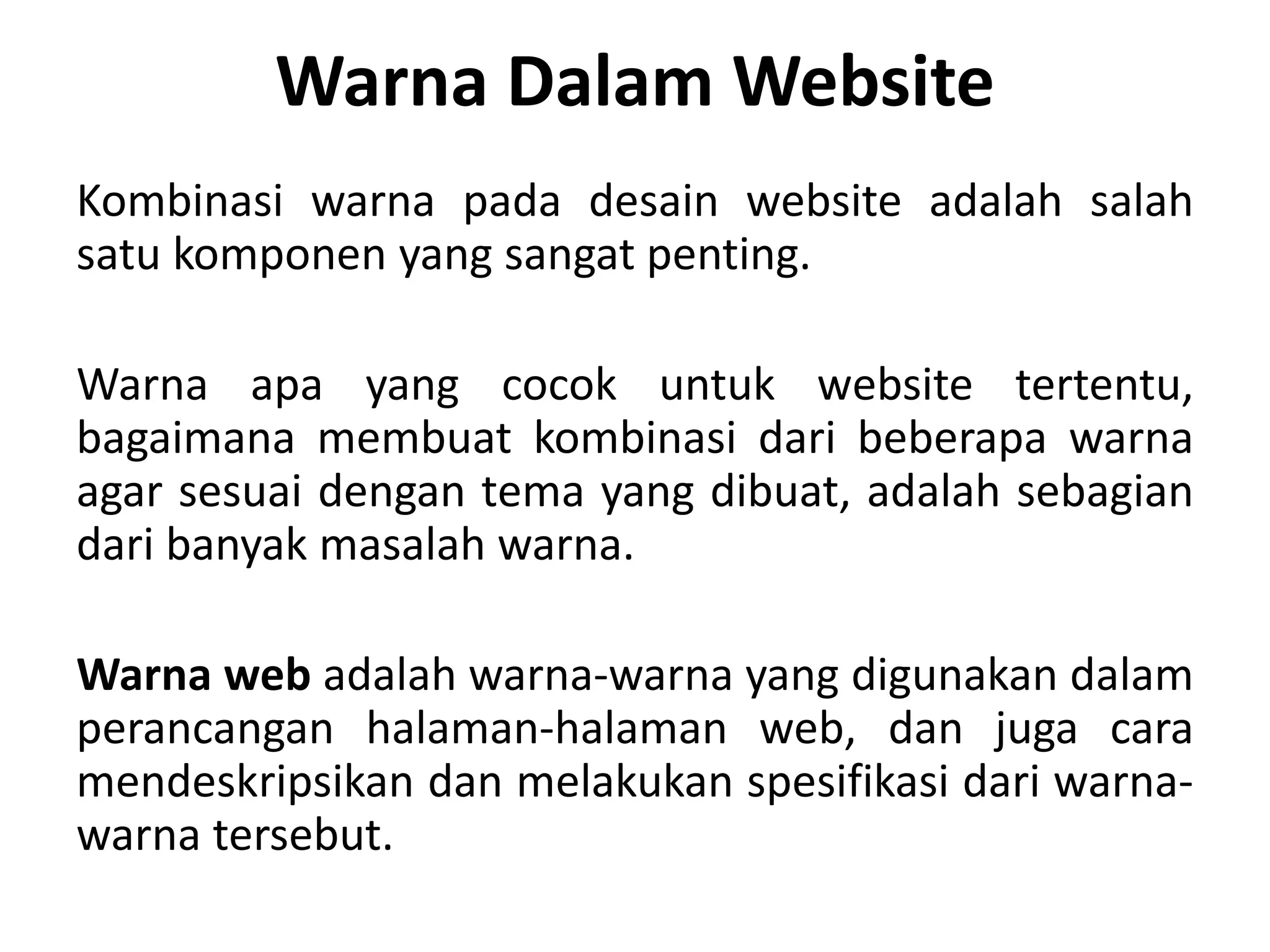 Warna Dalam Website
Kombinasi warna pada desain website adalah salah
satu komponen yang sangat penting.
Warna apa yang cocok untuk website tertentu,
bagaimana membuat kombinasi dari beberapa warna
agar sesuai dengan tema yang dibuat, adalah sebagian
dari banyak masalah warna.
Warna web adalah warna-warna yang digunakan dalam
perancangan halaman-halaman web, dan juga cara
mendeskripsikan dan melakukan spesifikasi dari warna-
warna tersebut.
 