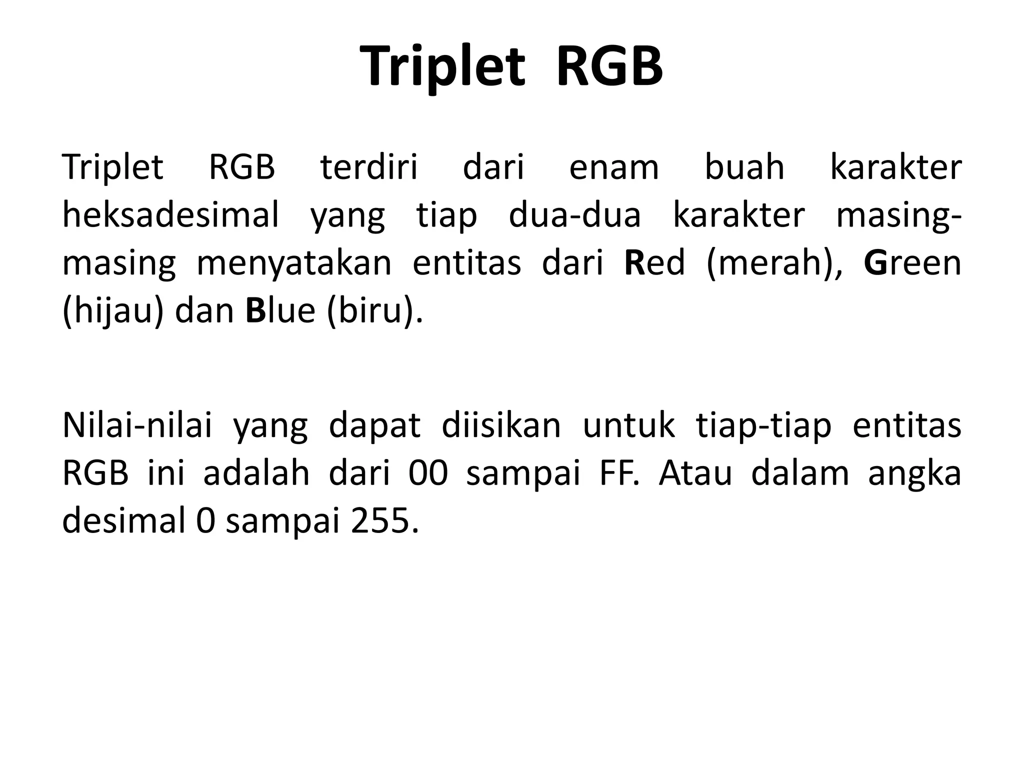 Triplet RGB
Triplet RGB terdiri dari enam buah karakter
heksadesimal yang tiap dua-dua karakter masing-
masing menyatakan entitas dari Red (merah), Green
(hijau) dan Blue (biru).
Nilai-nilai yang dapat diisikan untuk tiap-tiap entitas
RGB ini adalah dari 00 sampai FF. Atau dalam angka
desimal 0 sampai 255.
 