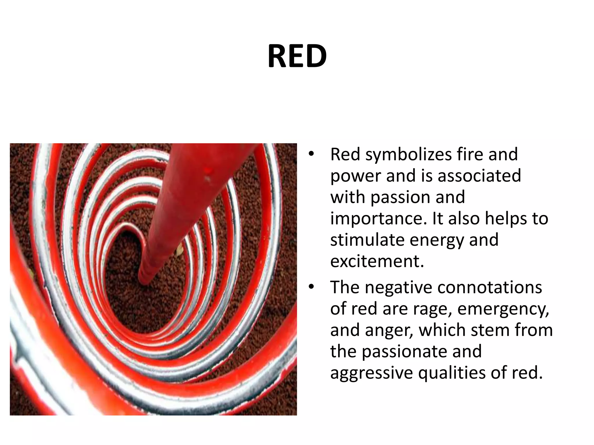 • Red symbolizes fire and
power and is associated
with passion and
importance. It also helps to
stimulate energy and
excitement.
• The negative connotations
of red are rage, emergency,
and anger, which stem from
the passionate and
aggressive qualities of red.
RED
 