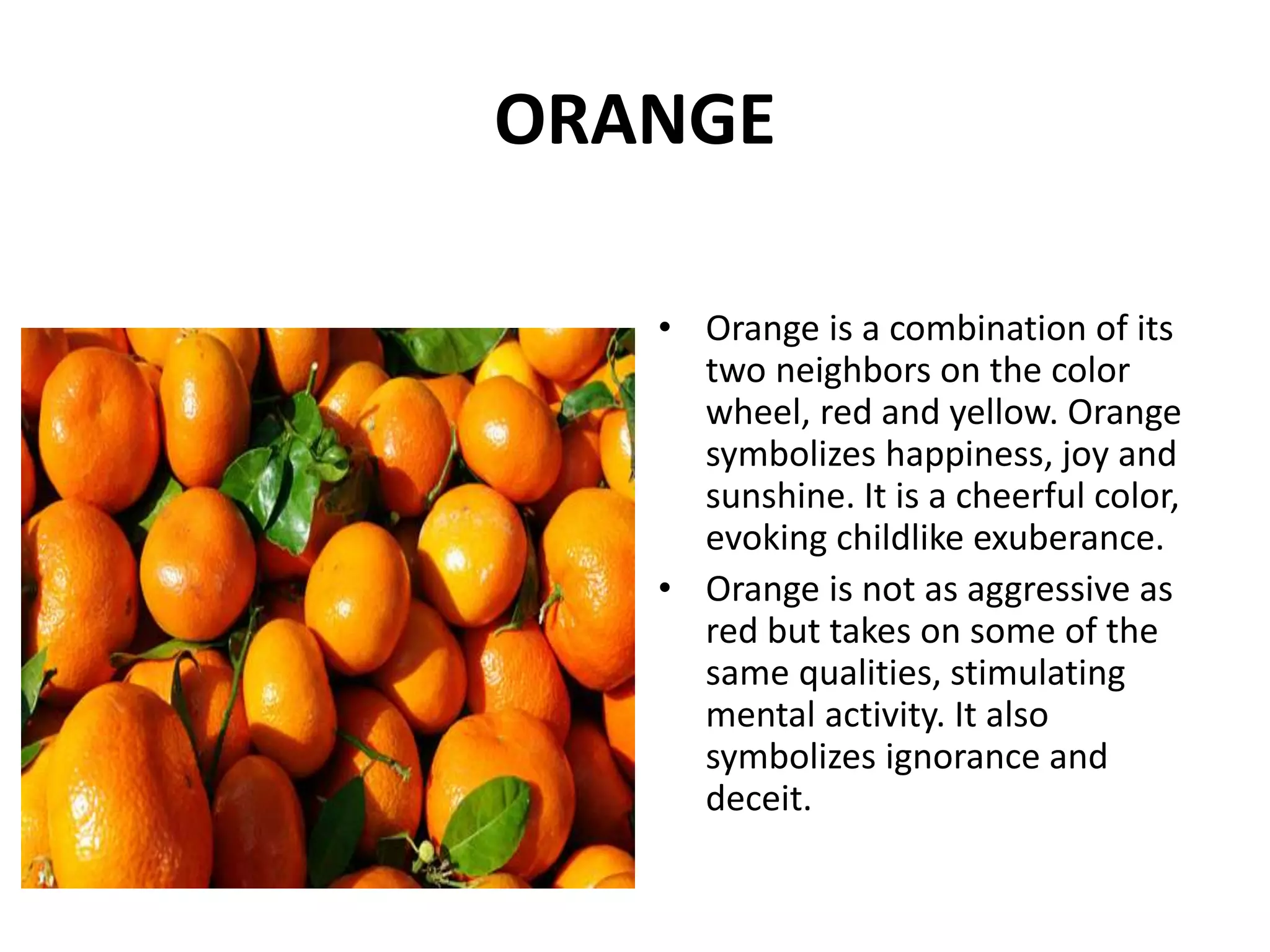• Orange is a combination of its
two neighbors on the color
wheel, red and yellow. Orange
symbolizes happiness, joy and
sunshine. It is a cheerful color,
evoking childlike exuberance.
• Orange is not as aggressive as
red but takes on some of the
same qualities, stimulating
mental activity. It also
symbolizes ignorance and
deceit.
ORANGE
 