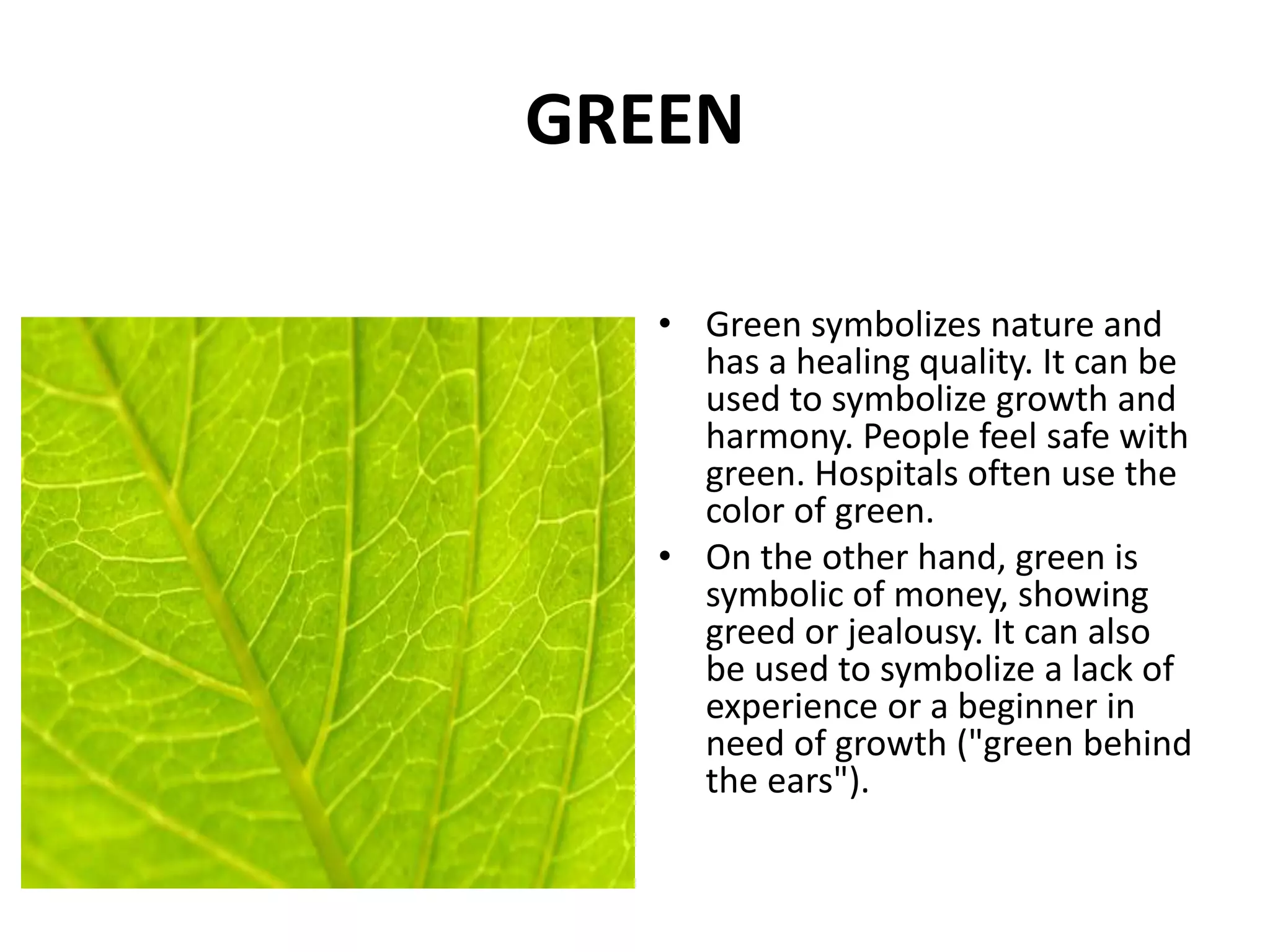 • Green symbolizes nature and
has a healing quality. It can be
used to symbolize growth and
harmony. People feel safe with
green. Hospitals often use the
color of green.
• On the other hand, green is
symbolic of money, showing
greed or jealousy. It can also
be used to symbolize a lack of
experience or a beginner in
need of growth ("green behind
the ears").
GREEN
 