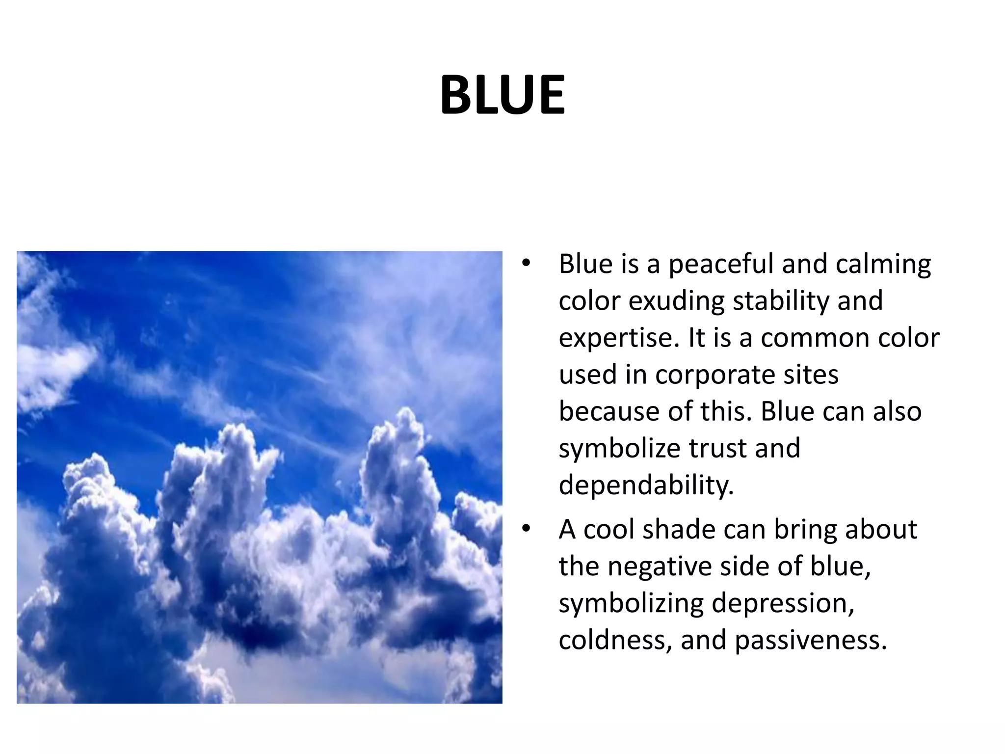 • Blue is a peaceful and calming
color exuding stability and
expertise. It is a common color
used in corporate sites
because of this. Blue can also
symbolize trust and
dependability.
• A cool shade can bring about
the negative side of blue,
symbolizing depression,
coldness, and passiveness.
BLUE
 