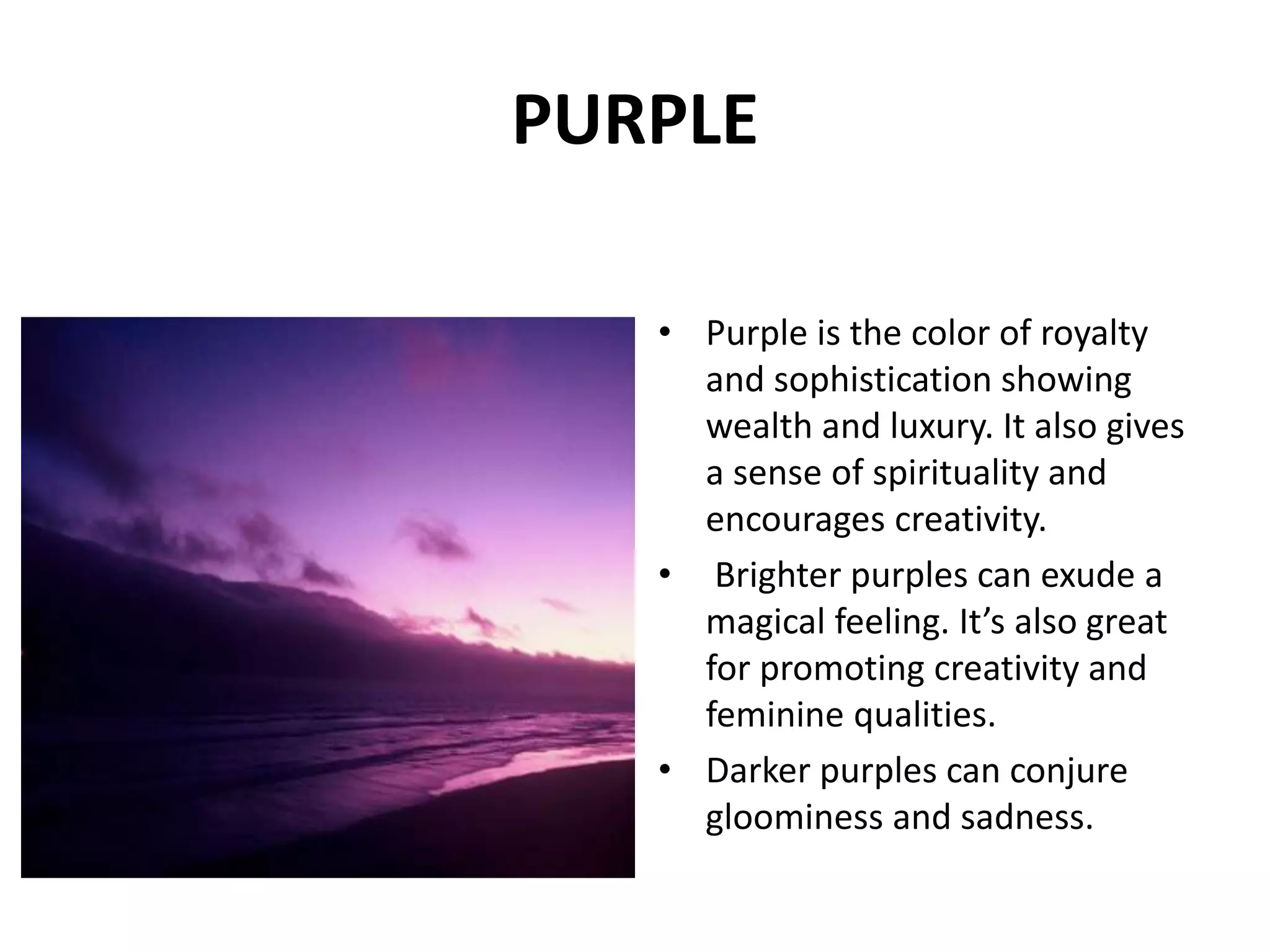 • Purple is the color of royalty
and sophistication showing
wealth and luxury. It also gives
a sense of spirituality and
encourages creativity.
• Brighter purples can exude a
magical feeling. It’s also great
for promoting creativity and
feminine qualities.
• Darker purples can conjure
gloominess and sadness.
PURPLE
 