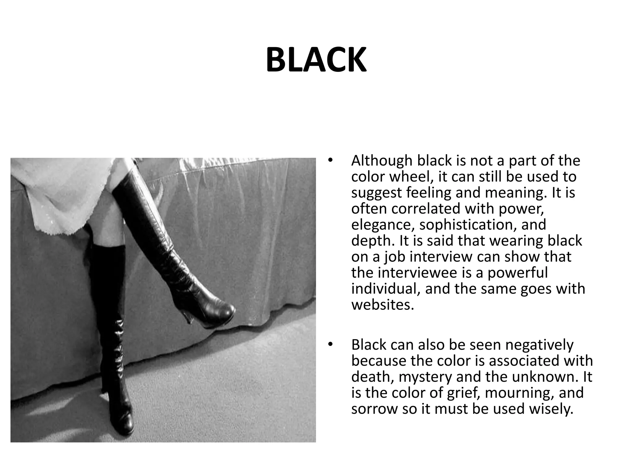 • Although black is not a part of the
color wheel, it can still be used to
suggest feeling and meaning. It is
often correlated with power,
elegance, sophistication, and
depth. It is said that wearing black
on a job interview can show that
the interviewee is a powerful
individual, and the same goes with
websites.
• Black can also be seen negatively
because the color is associated with
death, mystery and the unknown. It
is the color of grief, mourning, and
sorrow so it must be used wisely.
BLACK
 
