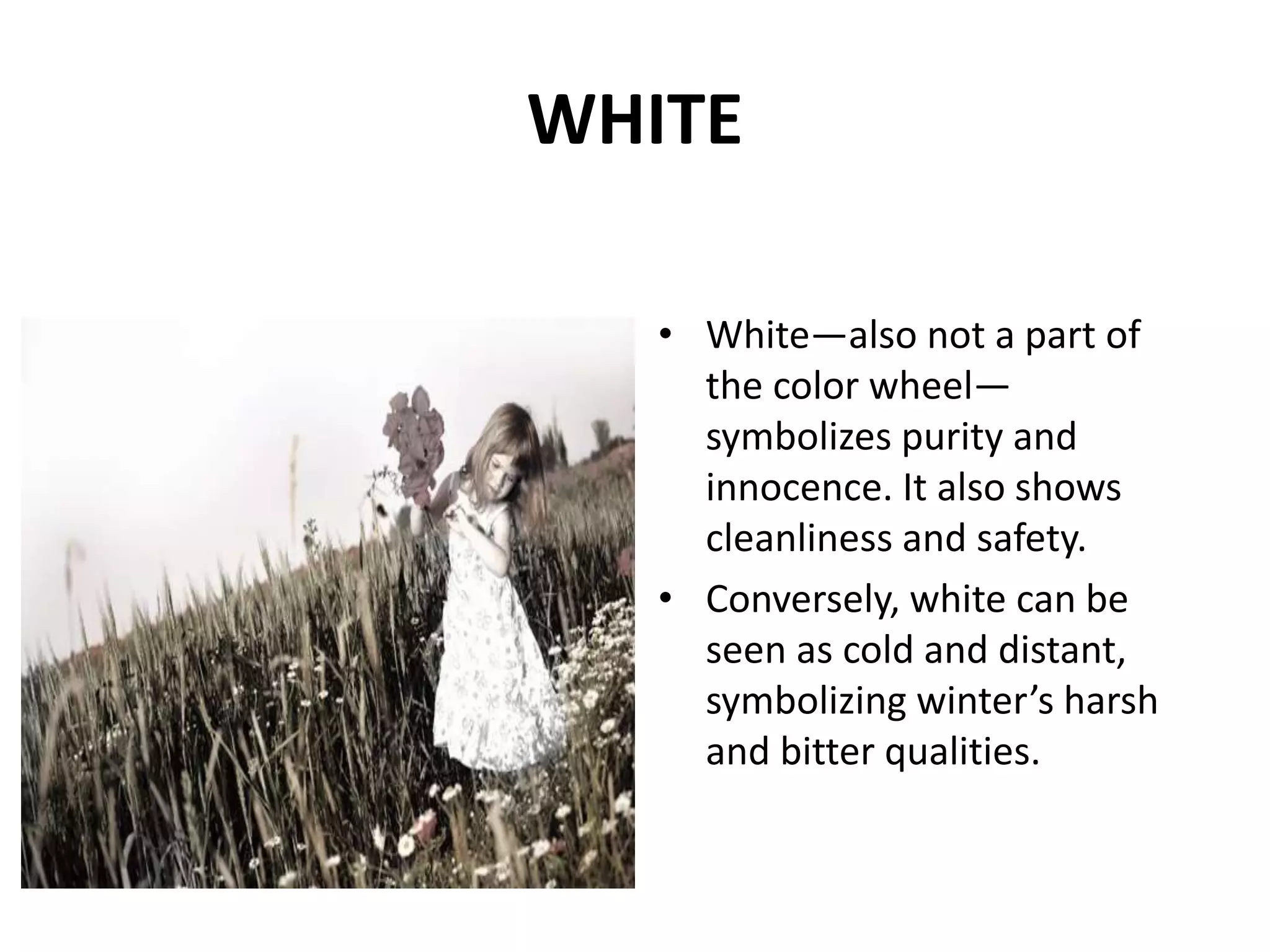 • White—also not a part of
the color wheel—
symbolizes purity and
innocence. It also shows
cleanliness and safety.
• Conversely, white can be
seen as cold and distant,
symbolizing winter’s harsh
and bitter qualities.
WHITE
 