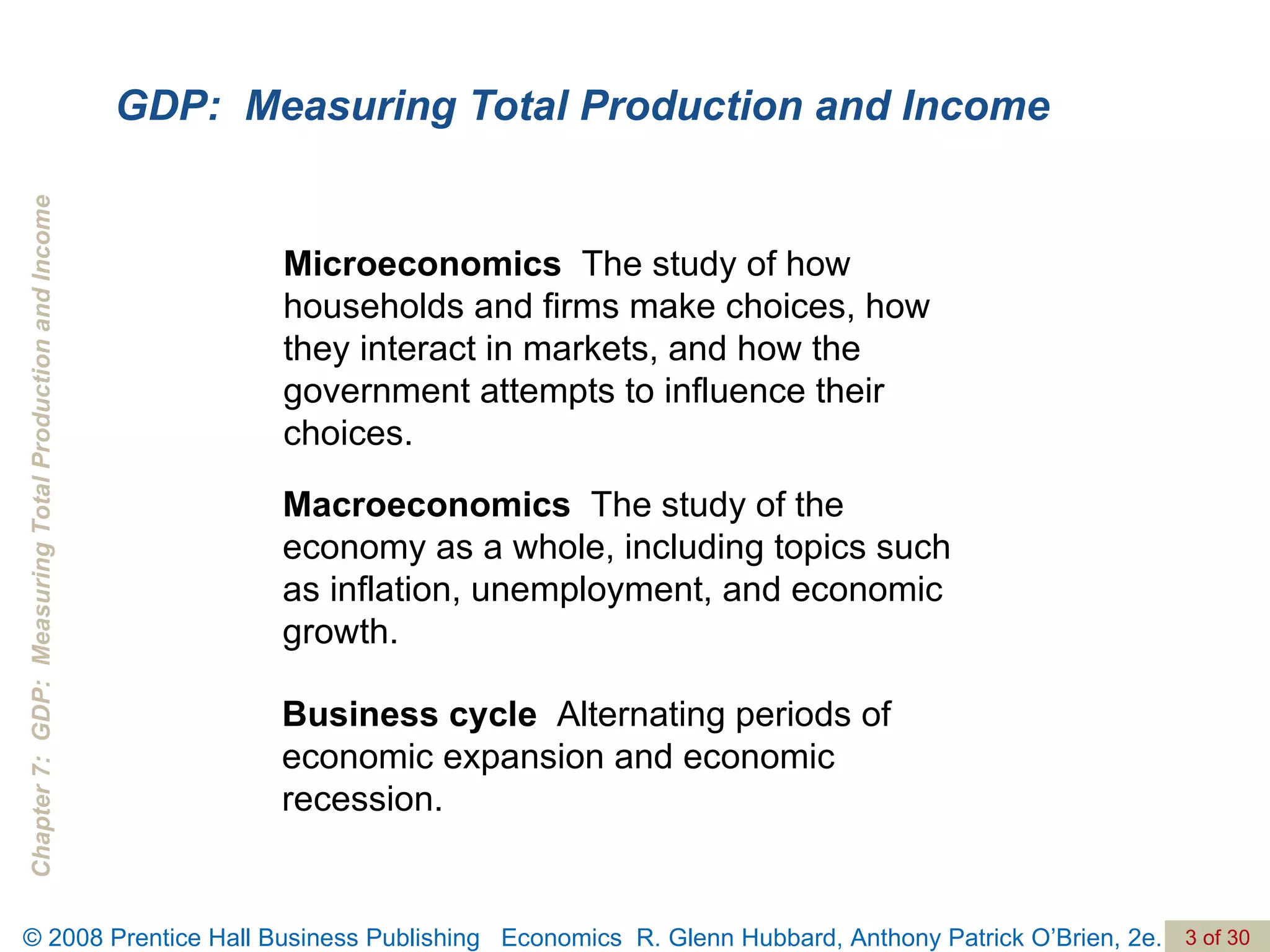 GDP:  Measuring Total Production and Income Microeconomics  The study of how households and firms make choices, how they interact in markets, and how the government attempts to influence their choices. Macroeconomics  The study of the economy as a whole, including topics such as inflation, unemployment, and economic growth. Business cycle  Alternating periods of economic expansion and economic recession. 
