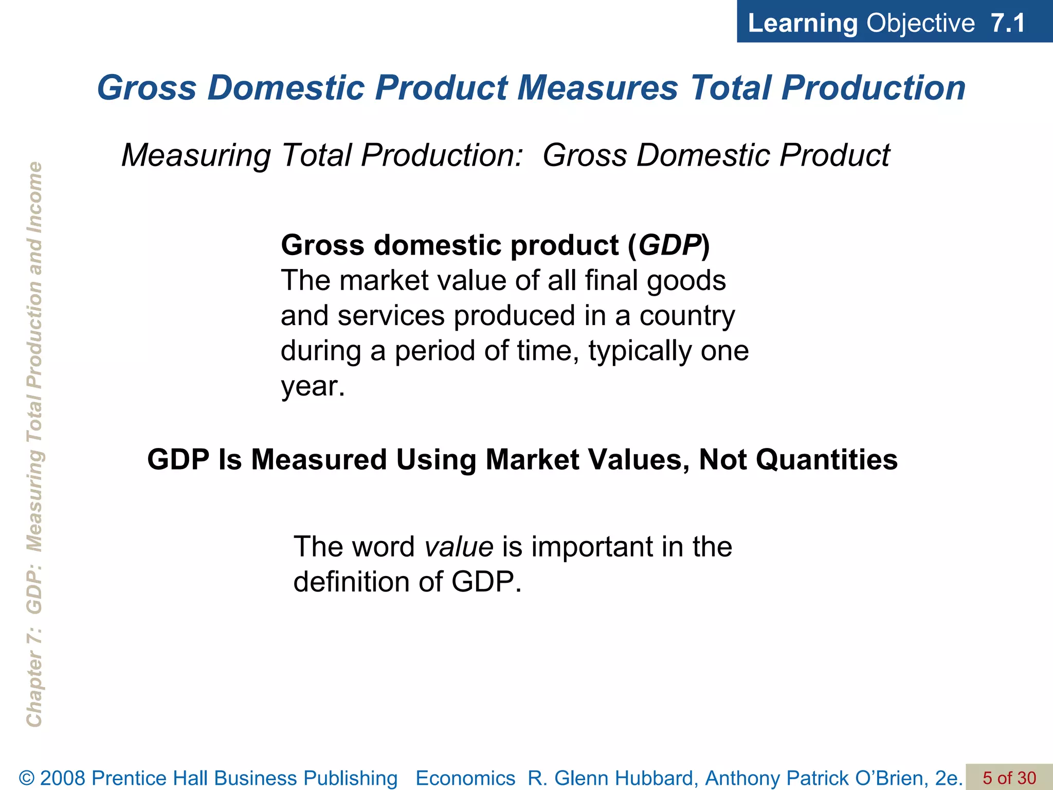 Gross Domestic Product Measures Total Production Learning  Objective  7.1 Gross domestic product ( GDP )  The market value of all final goods and services produced in a country during a period of time, typically one year. Measuring Total Production:  Gross Domestic Product GDP Is Measured Using Market Values, Not Quantities The word  value  is important in the definition of GDP. 