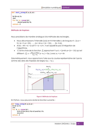 [Simulation numérique] ESPRIMS’
Mariem ZAOUALI | Scipy 19
Méthode de trapèzes
Nous procèdons de manière analogue à la méthode des rectangles.
 Nous décomposons l’intervalle [a,b] en N intervalles Ik de longueur h : [a,a +
h], [a + h,a + 2h], . . ., [a + kh,a + (k + 1)h], . . . [b −h,b].
 Avec : Nh = b −a soit h = b −a N . h est appelé le pas d’intégration de
l’algorithme.
 C’est le choix de la fonction approchant f sur Ik = [a+kh,a+ (k + 1)h] qui est
différent : : x →
( ) ( )
(x −xk ) + f(xk ) avec xk = a + kh
Géométriquement, nous approchons l’aire sous la courbe représentative de f par la
somme des aires des trapèzes de largeur (xk+1 −xk ).
Figure 6 Méthode de trapèzes
En Python, nous pouvons écrire la fonction suivante :
 