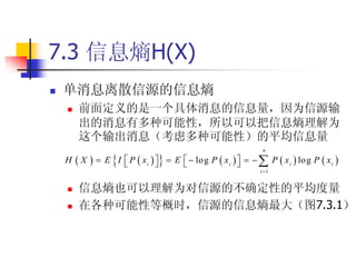 7.3 信息熵H(X)
   单消息离散信源的信息熵
       前面定义的是一个具体消息的信息量，因为信源输
        出的消息有多种可能性，所以可以把信息熵理解为
        这个输出消息（考虑多种可能性）的平均信息量
                                                                n

    H X                    
                E I  P  x i    E   log P  x i      P  x i  log P  x i 
                                                      
                                                               i 1


       信息熵也可以理解为对信源的不确定性的平均度量
       在各种可能性等概时，信源的信息熵最大（图7.3.1）
 