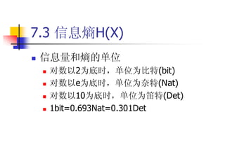 7.3 信息熵H(X)
   信息量和熵的单位
       对数以2为底时，单位为比特(bit)
       对数以e为底时，单位为奈特(Nat)
       对数以10为底时，单位为笛特(Det)
       1bit=0.693Nat=0.301Det
 