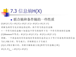 7.3 信息熵H(X)
                    联合熵和条件熵的一些性质
1  H  X , Y      H     X   H Y   |X      H Y   H   X   |Y   
理解为两符号先后到达的过程：两个符号的总信息熵
＝一个符号的信息熵＋知道这个符号的条件下另一个符号带来的信息熵
 2  S h an n o n 不 等 式 ： H  X          H   X   | Y ； H Y   H Y | X   
理解：一个消息没有任何前兆时带来的信息肯定大于等于有前兆带来的信息
当 X ,Y 独 立 时 ， 等 号 成 立 ； 否 则 都 是 大 于 号 成 立

3 X ,Y 统 计 独 立 时 ， 其 联 合 熵 取 最 大 值 两 符 号 信 息 熵 之 和 
H    X , Y  m ax    H    X   H Y 
 