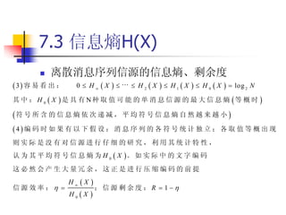 7.3 信息熵H(X)
          离散消息序列信源的信息熵、剩余度
3 容 易 看 出 ：     0  H X       H2X      H1  X      H0X     log 2 N
其 中 ： H 0  X 是 具 有 N种 取 值 可 能 的 单 消 息 信 源 的 最 大 信 息 熵 等 概 时 

符 号 所 含 的 信 息 熵 依 次 递 减 ， 平 均 符 号 信 息 熵 自 然 越 来 越 小 
4编 码 时 如 果 有 以 下 假 设 ： 消 息 序 列 的 各 符 号 统 计 独 立 ； 各 取 值 等 概 出 现
则实际是没有对信源进行仔细的研究，利用其统计特性，
认 为 其 平 均 符 号 信 息 熵 为 H 0  X 。 如 实 际 中 的 文 字 编 码
这必然会产生大量冗余，这正是进行压缩编码的前提
                H X
信源效率：                ；信源剩余度：R              1
                H0X 
 