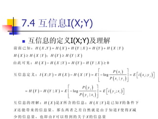 7.4 互信息I(X;Y)
        互信息的定义I(X;Y)及理解
前 面 已 知 ： H  X ,Y        H X           H Y   |X         H Y   H  X | Y     
H X      H  X | Y ； H Y          H Y | X   
由此可见：H X            H X         |Y      H Y   H Y | X         0
                                                                              P  xi  
互 信 息 定 义 ： I  X ;Y        H X         H X       |Y       E   log                  E i  xi ; y j 
                                                                                                                
                                                                            P  xi | y j  
                                                                                           
                                                 Pyj 
         H Y   H Y | X         E   log                  E i  y j ; xi 
                                                                                   
                                               P  y j | xi  
                                                              
互 信 息 的 理 解 ： H  X 是 X 所 含 的 信 息 ； H  X |Y 是 已 知 Y的 条 件 下
X 还能带来的信息量。那么两者之差自然就是由于知道Y使得X 减
少的信息量，也即由Y 可以得到的关于X的信息量
 