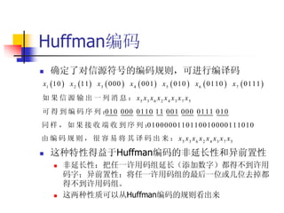 Huffman编码
  确定了对信源符号的编码规则，可进行编译码
x1  10  x 2 11  x 3  000  x 4  001  x 5  010  x 6  0110  x 7  0111 
如 果 信 源 输 出 一 列 消 息 ： x5 x3 x6 x 2 x 4 x3 x 7 x5
可得到编码序列：
       010 000 0110 11 001 000 0111 010
同样，如果接收端收到序列：
            0100000110110010000111010
由 编 码 规 则 ， 很 容 易 将 其 译 码 出 来 ： x5 x3 x6 x 2 x 4 x3 x 7 x5

   这种特性得益于Huffman编码的非延长性和异前置性
       非延长性：把任一许用码组延长（添加数字）都得不到许用
        码字；异前置性：将任一许用码组的最后一位或几位去掉都
        得不到许用码组。
       这两种性质可以从Huffman编码的规则看出来
 