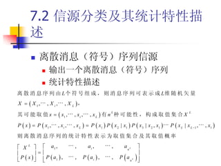 7.2 信源分类及其统计特性描
      述
          离散消息（符号）序列信源
                输出一个离散消息（符号）序列
                统计特性描述
离 散 消 息 序 列 由 L 个 符 号 组 成 ， 则 消 息 序 列 可 表 示 成 L维 随 机 矢 量
X   X 1,       , X i,       , X L ，

其 可 能 取 值 x   x1 ,                         , xL  有 n 种 可 能 性 ， 构 成 取 值 集 合 X
                                                          L                                              L
                                   , xi ,

P  x   P  x1 ,        , xi ,   , x L   P  x 1  P  x 2 | x1  P  x 3 | x 2 , x1    P  x L | x L 1 ,   , x1 

则离散消息序列的统计特性表示为取值集合及其取值概率

 X L   a1 ,                     ,        ai ,          ,       anL       
                                                                        
 P  x    P  a1  ,
             
                                   ,    P  ai  ,        ,       
                                                               P anL       
                                                                            
 