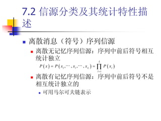 7.2 信源分类及其统计特性描
述
   离散消息（符号）序列信源
       离散无记忆序列信源：序列中前后符号相互
        统计独立                 L

         P x  P x , , x , , x    P x 
                1   l   L          l
                            l 1

       离散有记忆序列信源：序列中前后符号不是
        相互统计独立的
           可用马尔可夫链表示
 