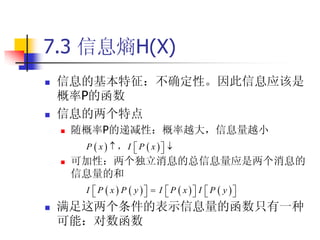 7.3 信息熵H(X)
   信息的基本特征：不确定性。因此信息应该是
    概率P的函数
   信息的两个特点
       随概率P的递减性：概率越大，信息量越小
         P  x   ， I  P  x  
                               
       可加性：两个独立消息的总信息量应是两个消息的
        信息量的和
         I  P  x  P  y   I  P  x  I  P  y 
                                                   
   满足这两个条件的表示信息量的函数只有一种
    可能：对数函数
 