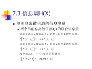 7.3 信息熵H(X)
   单消息离散信源的信息度量
       两个单消息离散信源X,Y的联合信息量
        知 道 了 消 息 x i的 情 况 下 ， 消 息 y i 新 带 来 的 信 息 量 ：

        I  P  y i | x i     log P  y i | x i 
                           
        知 道 了 消 息 y i的 情 况 下 ， 消 息 x i 新 带 来 的 信 息 量 ：

        I  P  x i | y i     log P  x i | y i 
                           
        两 个 消 息 x i， y i 一 共 带 来 的 信 息 量 ：

        I  P  x i , y i     log P  x i , y i 
                           
 