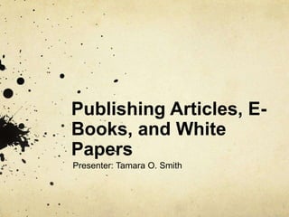 Publishing Articles, E-Books, 
and White 
Papers 
Presenter: Tamara O. Smith 
 