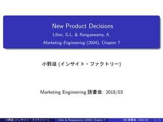 New Product Decisions
Lilien, G.L. & Rangaswamy, A.
Marketing Engineering (2004), Chapter 7
小野滋 (インサイト・ファクトリー)
Marketing Engineering 読書会: 2018/03
小野滋 (インサイト・ファクトリー) Lilien & Rangaswamy (2004) Chapter 7 ME 読書会: 2018/03 1 / 1
 