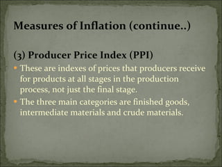 Measures of Inflation (continue..) (3) Producer Price Index (PPI) These are indexes of prices that producers receive for products at all stages in the production process, not just the final stage. The three main categories are finished goods, intermediate materials and crude materials. 
