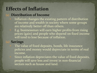 Effects of Inflation Distribution of Income Inflation changes the existing pattern of distribution of income and wealth in society where some groups are relatively better off than others. E.g. businessman will earn higher profits from rising prices (gain) and people who depend on fixed income will tend to lose because of inflation. Savings The value of fixed deposits, bonds, life insurance policies and money would depreciate in terms of real income.  Since inflation depreciates the value of fixed deposits, people will save less and invest in non-financial sectors such as house and land. 