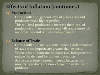 Effects of Inflation (continue..) (3) Production During inflation, general level of prices rises and producers make higher profits. This will lead producers to increase their level of production and investment and will create more job opportunities and reduce unemployment. Balance of Trade During inflation, many countries face a deficit balance of trade since imports are greater than exports. When price of domestic products rise, foreigners will reduce the demand for domestic products. At the same time, imports increase because the imported products are now cheaper than domestic products. 