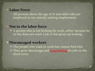 Labor Force All persons above the age of 16 and older who are employed or are actively seeking employment. Not in the labor force A person who is not looking for work, either because he or she does not want a job or has given up looking. Discouraged workers The people who want to work but cannot find jobs.  They grow discourage and  stop looking  for jobs in the short-term.  
