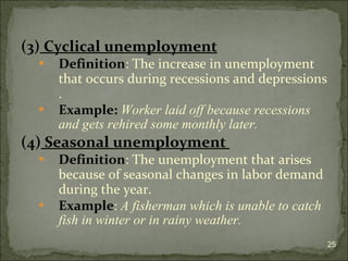 (3)  Cyclical unemployment   Definition : The increase in unemployment that occurs during recessions and depressions  . Example:   Worker laid off because recessions and gets rehired some monthly later.  (4)  Seasonal unemployment  Definition : The unemployment that arises because of  seasonal changes in labor demand during the year.  Example :  A fisherman which is unable to catch fish in winter or in rainy weather. 