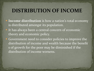 DISTRIBUTION OF INCOME Income distribution  is how a nation’s total economy is distributed amongst its population.  It has always been a central concern of economic theory and economic policy.  Government need to consider policies to improve the distribution of income and wealth because the benefit s of growth for the poor may be diminished if the distribution of income worsens. 