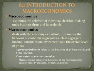 Microeconomics examines the behavior of individual decision-making-units business firms and households. Macroeconomics  deals with the economy as a whole; it examines the behavior of economic aggregates such as aggregate income, consumption, investment, and the overall level of prices. Aggregate behavior  refers to the behavior of all households and firms together. Connection to microeconomics: Macroeconomic behavior is the sum of all the microeconomic decision made by individual households & firms 8.1 INTRODUCTION TO MACROECONOMICS 