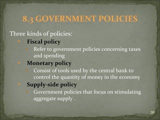 Three kinds of policies: Fiscal policy Refer to government policies concerning taxes and spending Monetary policy Consist of tools used by the central bank to control the quantity of money in the economy Supply-side policy Government policies that focus on stimulating aggregate supply  . 8.3 GOVERNMENT POLICIES 