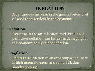 INFLATION A continuous increase in the general price level of goods and services in the economy.  Deflation Decrease in the overall price level. Prolonged periods of deflation can be just as damaging for the economy as sustained inflation.  Stagflation Refers to a situation in an economy when there is high unemployment and rapid inflation simultaneously. 