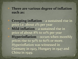 There are various degree of inflation such as: Creeping inflation  – a sustained rise in price i.e. about 2% per year Mild inflation  – a sustained rise in price of about 8% to 10% per year Hyperinflation  – occurs when monthly prices rise to 50% to 60% or more. Hyperinflation was witnessed in Germany in 1923, Hungary in 1947 and China in 1949. 