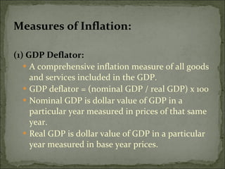 Measures of Inflation: (1) GDP Deflator: A comprehensive inflation measure of all goods and services included in the GDP. GDP deflator = (nominal GDP / real GDP) x 100 Nominal GDP is dollar value of GDP in a particular year measured in prices of that same year. Real GDP is dollar value of GDP in a particular year measured in base year prices. 