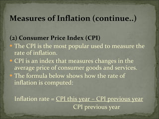 Measures of Inflation (continue..) (2) Consumer Price Index (CPI) The CPI is the most popular used to measure the rate of inflation. CPI is an index that measures changes in the average price of consumer goods and services. The formula below shows how the rate of inflation is computed: Inflation rate =  CPI this year – CPI previous year CPI previous year 