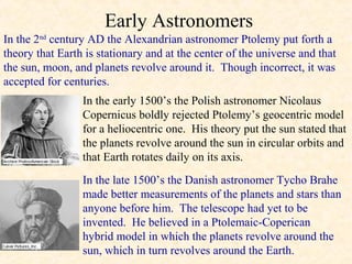 Early Astronomers
In the 2nd century AD the Alexandrian astronomer Ptolemy put forth a
theory that Earth is stationary and at the center of the universe and that
the sun, moon, and planets revolve around it. Though incorrect, it was
accepted for centuries.
                 In the early 1500’s the Polish astronomer Nicolaus
                 Copernicus boldly rejected Ptolemy’s geocentric model
                 for a heliocentric one. His theory put the sun stated that
                 the planets revolve around the sun in circular orbits and
                 that Earth rotates daily on its axis.
                 In the late 1500’s the Danish astronomer Tycho Brahe
                 made better measurements of the planets and stars than
                 anyone before him. The telescope had yet to be
                 invented. He believed in a Ptolemaic-Coperican
                 hybrid model in which the planets revolve around the
                 sun, which in turn revolves around the Earth.
 