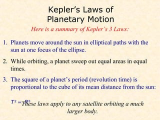 Kepler’s Laws of
                 Planetary Motion
           Here is a summary of Kepler’s 3 Laws:

1. Planets move around the sun in elliptical paths with the
   sun at one focus of the ellipse.
2. While orbiting, a planet sweep out equal areas in equal
   times.
3. The square of a planet’s period (revolution time) is
   proportional to the cube of its mean distance from the sun:

   T 2 ∝These laws apply to any satellite orbiting a much
         R3
                          larger body.
 