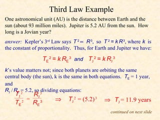 Third Law Example
One astronomical unit (AU) is the distance between Earth and the
sun (about 93 million miles). Jupiter is 5.2 AU from the sun. How
long is a Jovian year?
answer: Kepler’s 3rd Law says T 2 ∝ R 3, so T 2 = k R 3, where k is
the constant of proportionality. Thus, for Earth and Jupiter we have:

                  TE 2 = k RE 3 and TJ 2 = k RJ 3
k’s value matters not; since both planets are orbiting the same
central body (the sun), k is the same in both equations. TE = 1 year,
and
RJ / RE = 5.2, so 3
                  dividing equations:
    TJ  2
           RJ
         =             ⇒      TJ 2 = (5.2) 3   ⇒ TJ = 11.9 years
    TE 2
           RE 3
                                                  continued on next slide
 