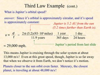 Third Law Example                (cont.)
What is Jupiter’s orbital speed?
answer: Since it’s orbital is approximately circular, and it’s speed
is approximately constant:           Jupiter is 5.2 AU from the sun
                                      (5.2 times farther than Earth is).

 v=
    d
           = 2 π (5.2) (93 · 106 miles) 1 year       1 day
    t                                  ·          ·
                    11.9 years           365 days   24 hours

≈ 29,000 mph.                           Jupiter’s period from last slide

This means Jupiter is cruising through the solar system at about
13,000 m/s ! Even at this great speed, though, Jupiter is so far away
that when we observe it from Earth, we don’t notice it’s motion.
Planets closer to the sun orbit even faster. Mercury, the closest
planet, is traveling at about 48,000 m/s !
 