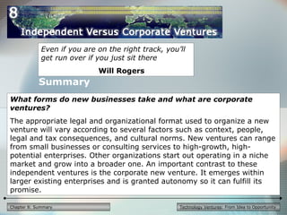 Technology Ventures: From Idea to OpportunityChapter 8: Summary
Even if you are on the right track, you’ll
get run over if you just sit there
Will Rogers
What forms do new businesses take and what are corporate
ventures?
The appropriate legal and organizational format used to organize a new
venture will vary according to several factors such as context, people,
legal and tax consequences, and cultural norms. New ventures can range
from small businesses or consulting services to high-growth, high-
potential enterprises. Other organizations start out operating in a niche
market and grow into a broader one. An important contrast to these
independent ventures is the corporate new venture. It emerges within
larger existing enterprises and is granted autonomy so it can fulfill its
promise.
Summary
 