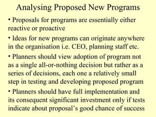Analysing Proposed New Programs
• Proposals for programs are essentially either
reactive or proactive
• Ideas for new programs can originate anywhere
in the organisation i.e. CEO, planning staff etc.
• Planners should view adoption of program not
as a single all-or-nothing decision but rather as a
series of decisions, each one a relatively small
step in testing and developing proposed program
• Planners should have full implementation and
its consequent significant investment only if tests
indicate about proposal’s good chance of success

 