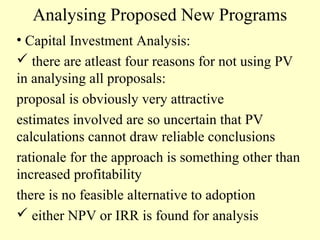 Analysing Proposed New Programs
• Capital Investment Analysis:
 there are atleast four reasons for not using PV
in analysing all proposals:
proposal is obviously very attractive
estimates involved are so uncertain that PV
calculations cannot draw reliable conclusions
rationale for the approach is something other than
increased profitability
there is no feasible alternative to adoption
 either NPV or IRR is found for analysis

 