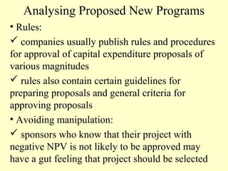 Analysing Proposed New Programs
• Rules:
 companies usually publish rules and procedures
for approval of capital expenditure proposals of
various magnitudes
 rules also contain certain guidelines for
preparing proposals and general criteria for
approving proposals
• Avoiding manipulation:
 sponsors who know that their project with
negative NPV is not likely to be approved may
have a gut feeling that project should be selected

 