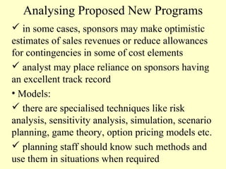 Analysing Proposed New Programs
 in some cases, sponsors may make optimistic
estimates of sales revenues or reduce allowances
for contingencies in some of cost elements
 analyst may place reliance on sponsors having
an excellent track record
• Models:
 there are specialised techniques like risk
analysis, sensitivity analysis, simulation, scenario
planning, game theory, option pricing models etc.
 planning staff should know such methods and
use them in situations when required

 